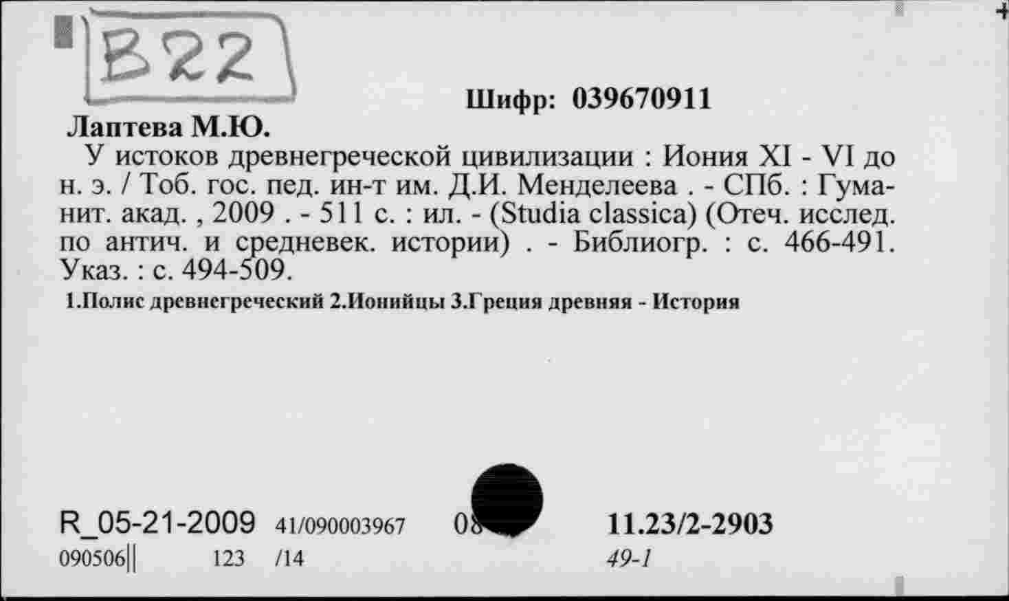 ﻿В22
Шифр: 039670911
Лаптева М.Ю.
У истоков древнегреческой цивилизации : Иония XI - VI до н. э. / Тоб. гос. пед. ин-т им. Д.И. Менделеева . - СПб. : Туманит. акад., 2009 . - 511 с. : ил. - (Studia classica) (Отеч. исслед. по антич. и средневек. истории) . - Библиогр. : с. 466-491. Указ. : с. 494-509.
1.Полис древнегреческий 2.Ионийцы З.Греция древняя - История
R_05-21-2009 41/090003967
090506Ц	123 /14
11.23/2-2903
49-1